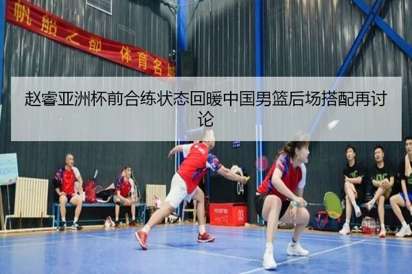 赵睿亚洲杯前合练状态回暖中国男篮后场搭配再讨论